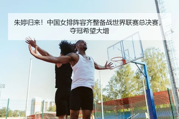 朱婷归来！中国女排阵容齐整备战世界联赛总决赛，夺冠希望大增